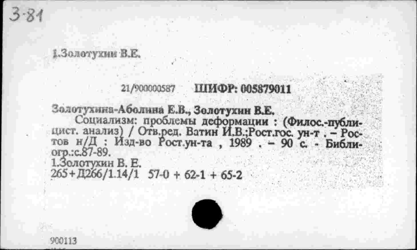 ﻿3-81
(.Золотухин В.Е.
21/900000587 ШИФР: 005879011
Золотухина-Аболина Е.ВМ Золотухин В.Е.
Социализм: проблемы деформации : (Филос.-публи-цист, анализ) / Отв^ред. Ватин И.В.;Рост.гос ун-т . - Ростов н/Д : Изд-во Росг.ун-та , 1989 . - 90 с. - Библи-ого.:с.87-89.
ЪЗолотухин В. Е.
265+Д266/1.14/1 57-0 + 62-1 + 65-2
900113